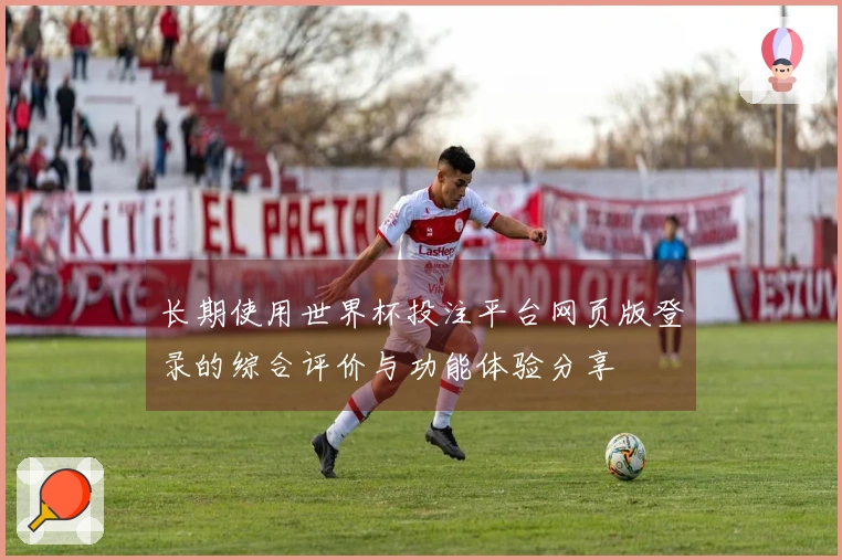 长期使用世界杯投注平台网页版登录的综合评价与功能体验分享