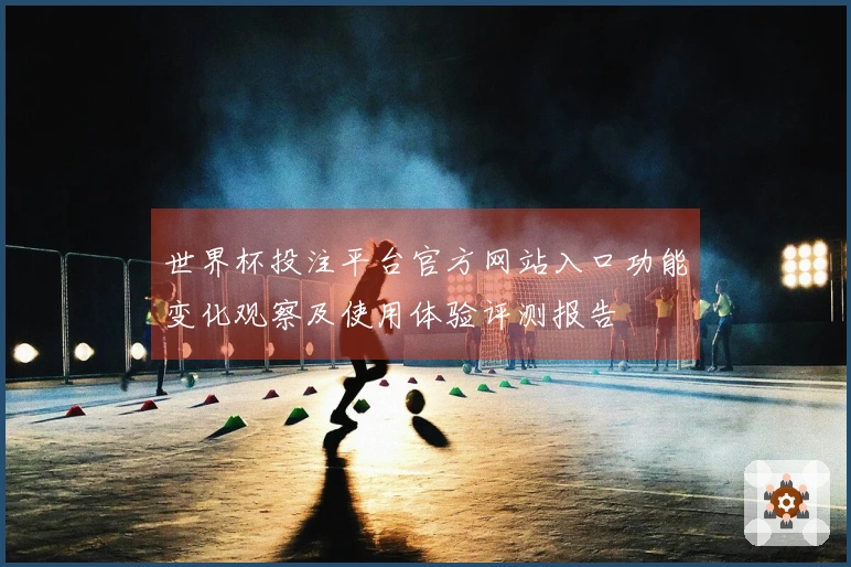 世界杯投注平台官方网站入口功能变化观察及使用体验评测报告