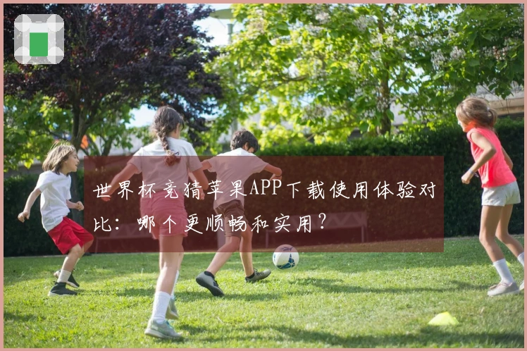 世界杯竞猜苹果APP下载使用体验对比：哪个更顺畅和实用？